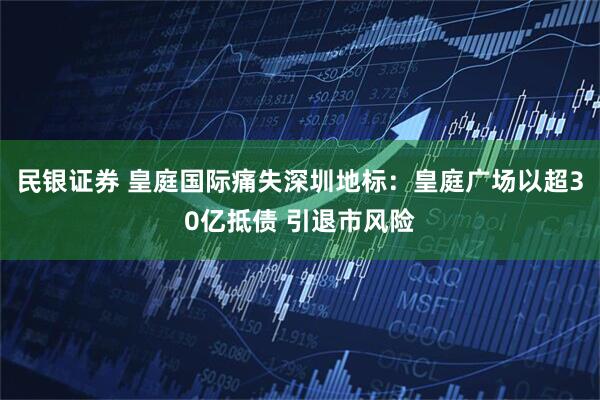民银证券 皇庭国际痛失深圳地标：皇庭广场以超30亿抵债 引退市风险