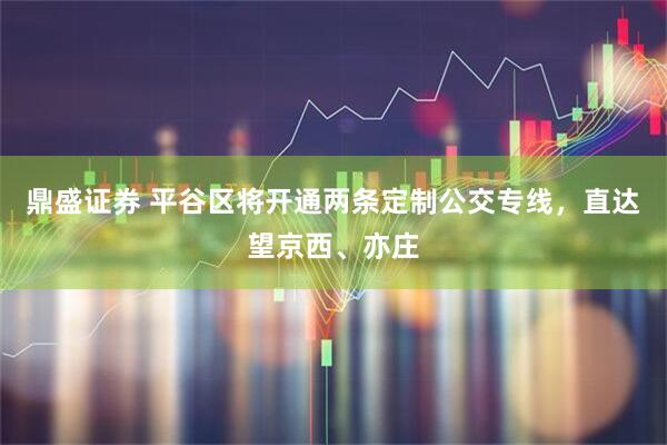 鼎盛证券 平谷区将开通两条定制公交专线，直达望京西、亦庄