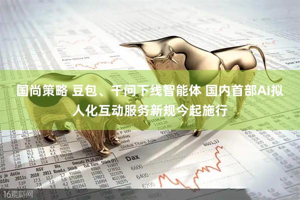 国尚策略 豆包、千问下线智能体 国内首部AI拟人化互动服务新规今起施行